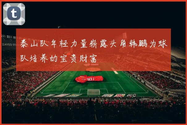泰山队年轻力量崭露头角韩鹏为球队培养的宝贵财富