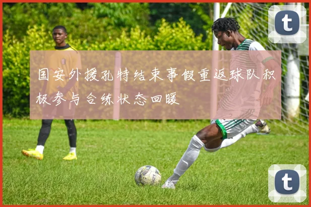 国安外援孔特结束事假重返球队积极参与合练状态回暖