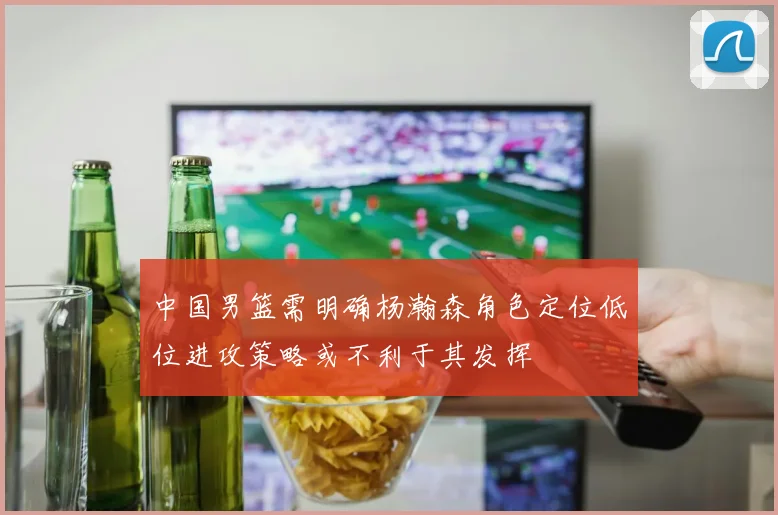 中国男篮需明确杨瀚森角色定位低位进攻策略或不利于其发挥