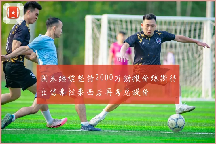 国米继续坚持2000万镑报价琼斯待出售弗拉泰西后再考虑提价