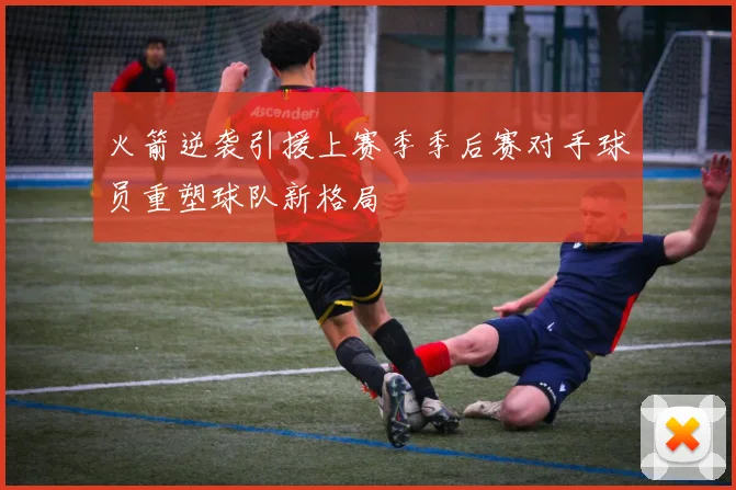 火箭逆袭引援上赛季季后赛对手球员重塑球队新格局