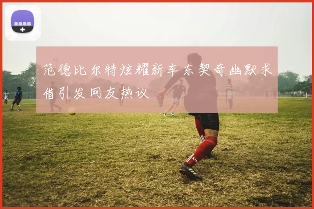 范德比尔特炫耀新车东契奇幽默求借引发网友热议