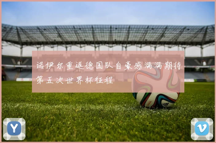 诺伊尔重返德国队自豪感满满期待第五次世界杯征程