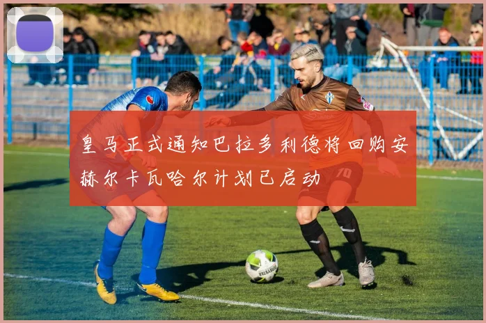 皇马正式通知巴拉多利德将回购安赫尔卡瓦哈尔计划已启动