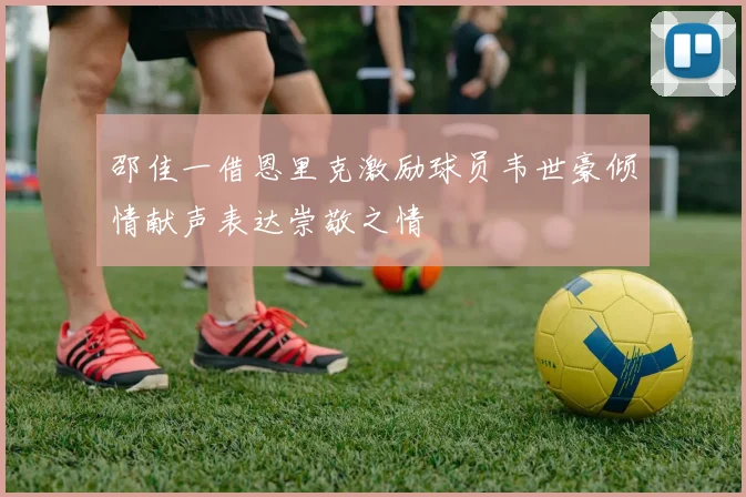邵佳一借恩里克激励球员韦世豪倾情献声表达崇敬之情