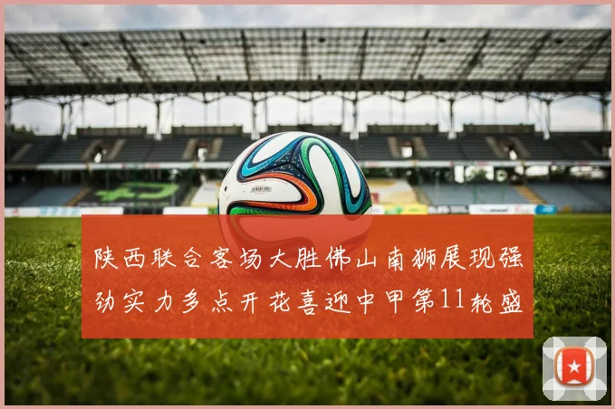陕西联合客场大胜佛山南狮展现强劲实力多点开花喜迎中甲第11轮盛宴