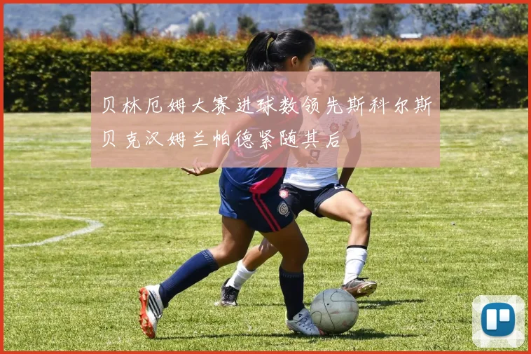贝林厄姆大赛进球数领先斯科尔斯贝克汉姆兰帕德紧随其后