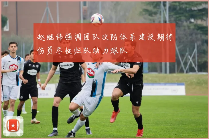 赵继伟强调团队攻防体系建设期待伤员尽快归队助力球队