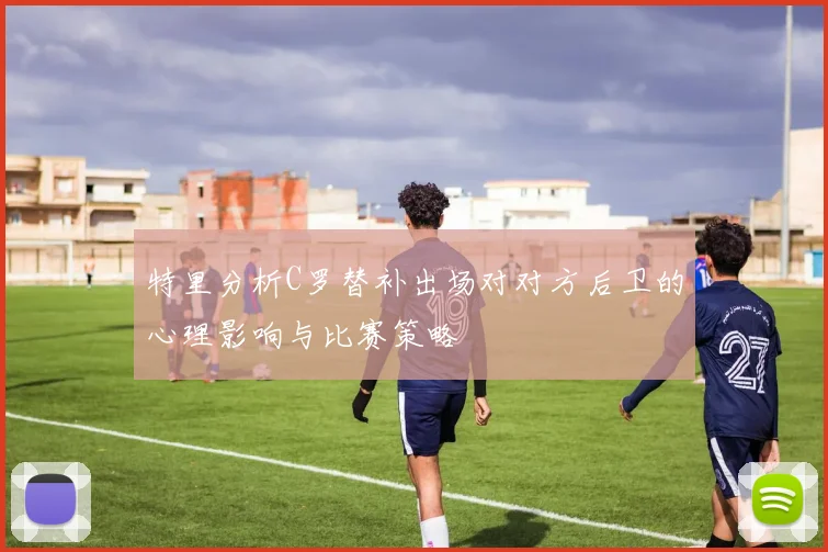 特里分析C罗替补出场对对方后卫的心理影响与比赛策略