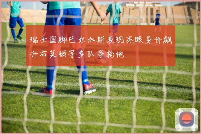 瑞士国脚巴尔加斯表现亮眼身价飙升布莱顿等多队争抢他