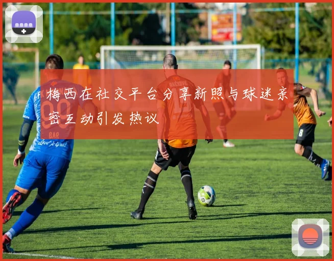 梅西在社交平台分享新照与球迷亲密互动引发热议