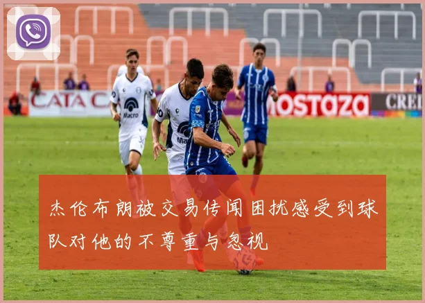 杰伦布朗被交易传闻困扰感受到球队对他的不尊重与忽视