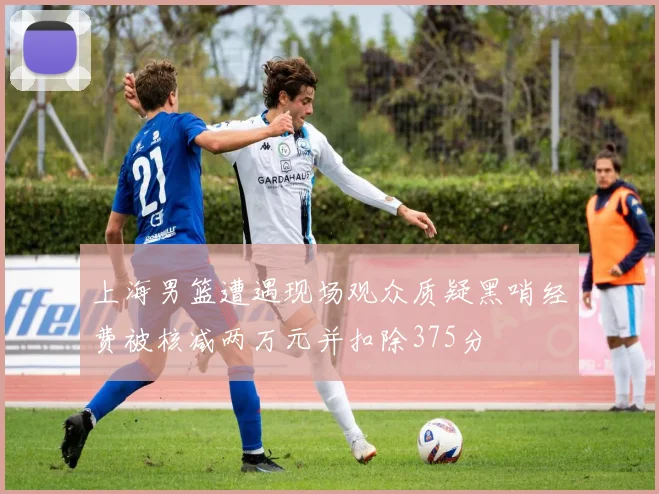 上海男篮遭遇现场观众质疑黑哨经费被核减两万元并扣除375分