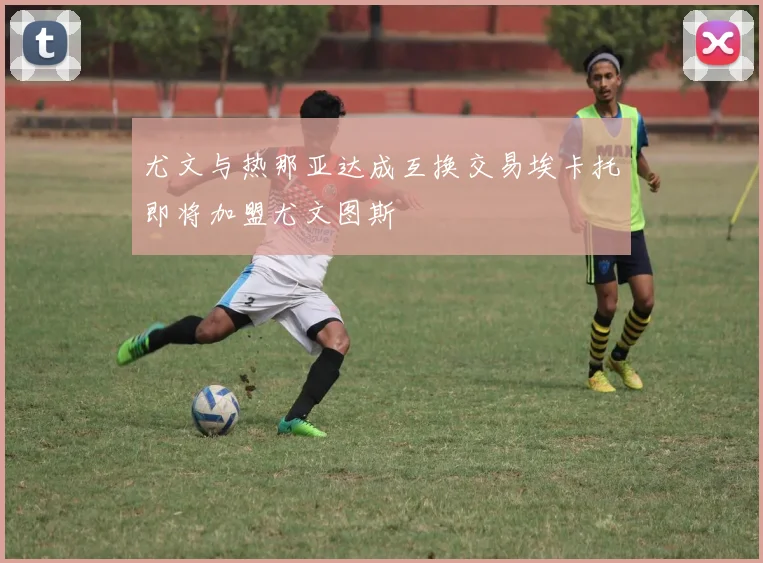 尤文与热那亚达成互换交易埃卡托即将加盟尤文图斯