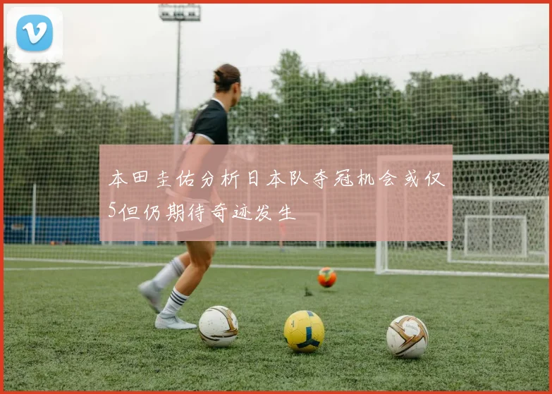 本田圭佑分析日本队夺冠机会或仅5但仍期待奇迹发生